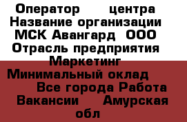 Оператор Call-центра › Название организации ­ МСК Авангард, ООО › Отрасль предприятия ­ Маркетинг › Минимальный оклад ­ 30 000 - Все города Работа » Вакансии   . Амурская обл.